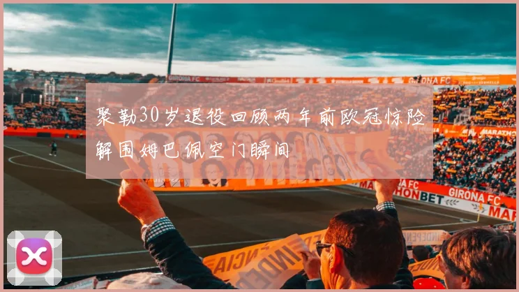 聚勒30岁退役回顾两年前欧冠惊险解围姆巴佩空门瞬间