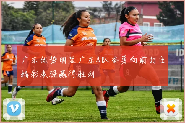 广东优势明显广东A队奋勇向前打出精彩表现赢得胜利