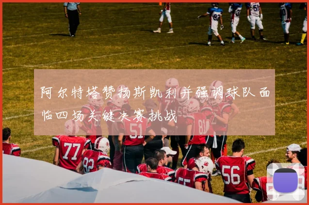 阿尔特塔赞扬斯凯利并强调球队面临四场关键决赛挑战