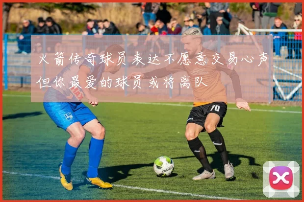 火箭传奇球员表达不愿意交易心声但你最爱的球员或将离队