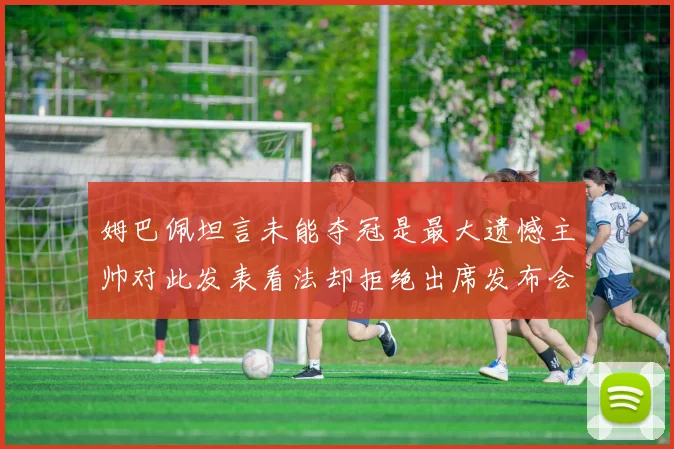 姆巴佩坦言未能夺冠是最大遗憾主帅对此发表看法却拒绝出席发布会