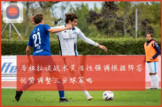 马祖拉谈战术灵活性强调根据阵容优势调整三分球策略