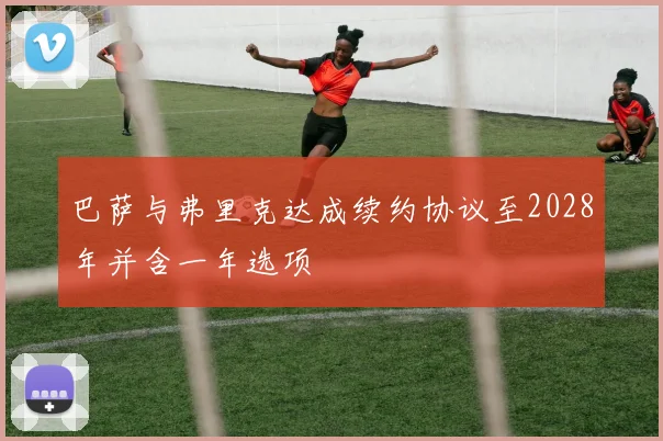 巴萨与弗里克达成续约协议至2028年并含一年选项