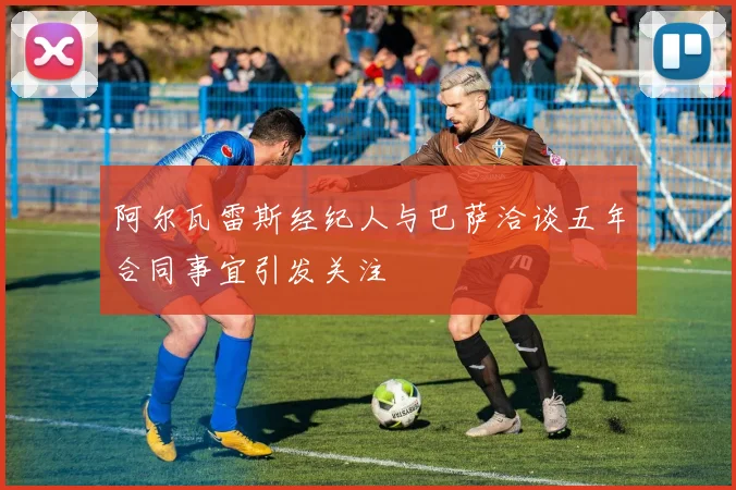 阿尔瓦雷斯经纪人与巴萨洽谈五年合同事宜引发关注