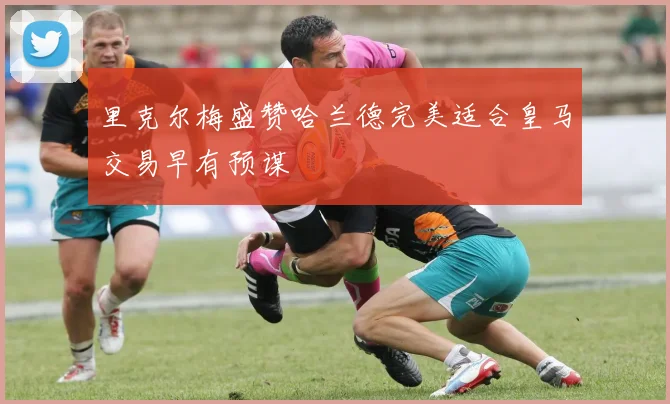 里克尔梅盛赞哈兰德完美适合皇马交易早有预谋