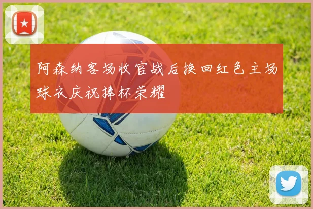 阿森纳客场收官战后换回红色主场球衣庆祝捧杯荣耀