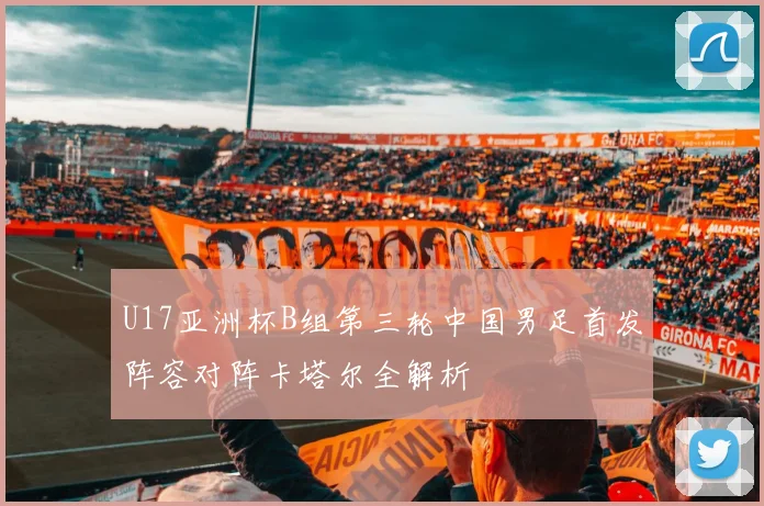 U17亚洲杯B组第三轮中国男足首发阵容对阵卡塔尔全解析