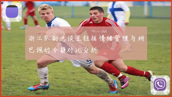 浙江队副总谈王钰栋情绪管理与姆巴佩的冷静对比分析